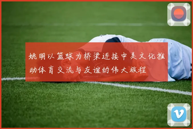 姚明以篮球为桥梁连接中美文化推动体育交流与友谊的伟大旅程