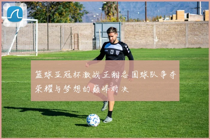 篮球亚冠杯激战正酣各国球队争夺荣耀与梦想的巅峰对决