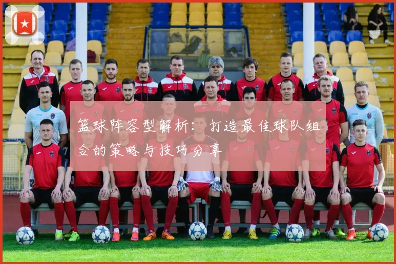 篮球阵容型解析：打造最佳球队组合的策略与技巧分享