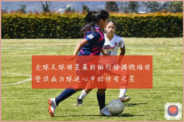 全球足球明星最新排行榜揭晓谁将登顶成为球迷心中的传奇之星