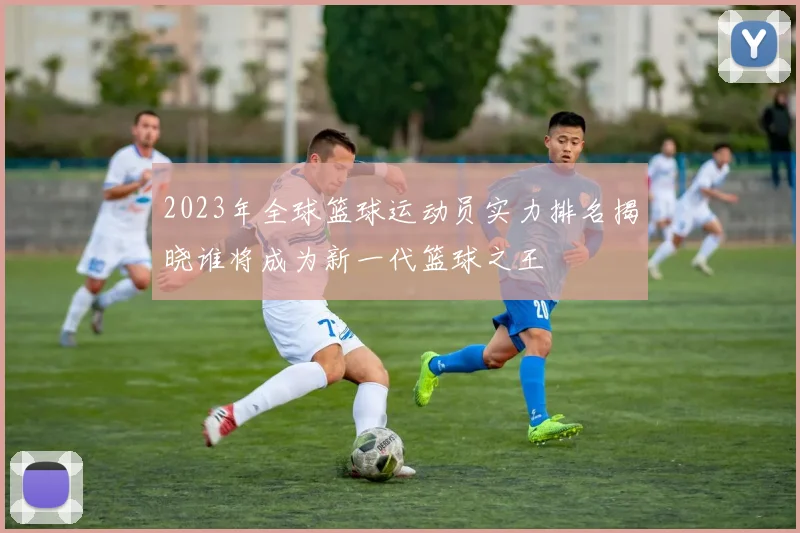 2023年全球篮球运动员实力排名揭晓谁将成为新一代篮球之王