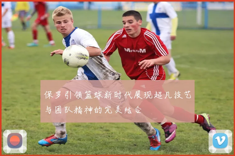 保罗引领篮球新时代展现超凡技艺与团队精神的完美结合