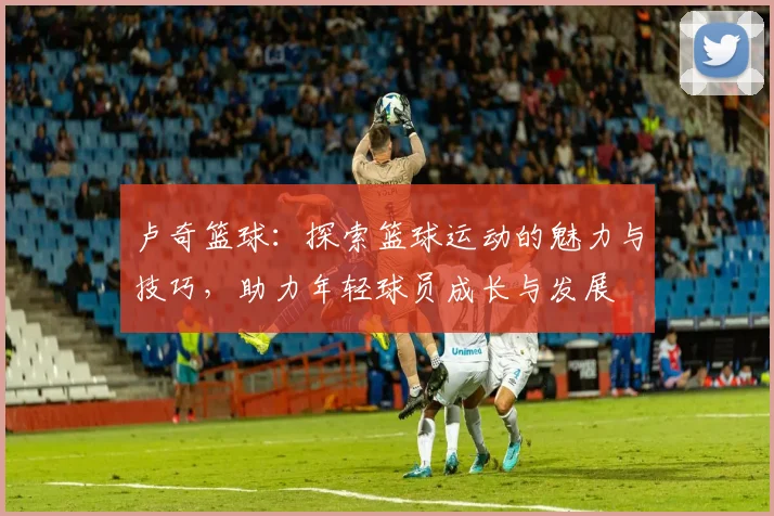 卢奇篮球：探索篮球运动的魅力与技巧，助力年轻球员成长与发展