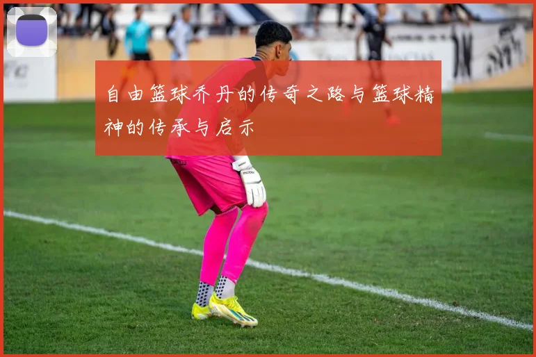 自由篮球乔丹的传奇之路与篮球精神的传承与启示