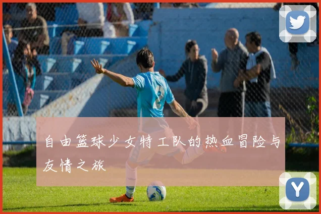 自由篮球少女特工队的热血冒险与友情之旅