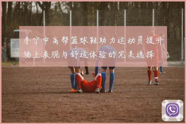 李宁中高帮篮球鞋助力运动员提升场上表现与舒适体验的完美选择