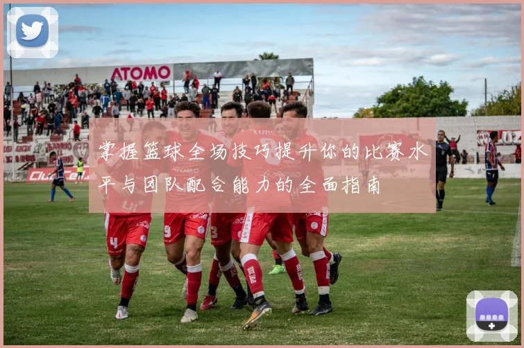 掌握篮球全场技巧提升你的比赛水平与团队配合能力的全面指南