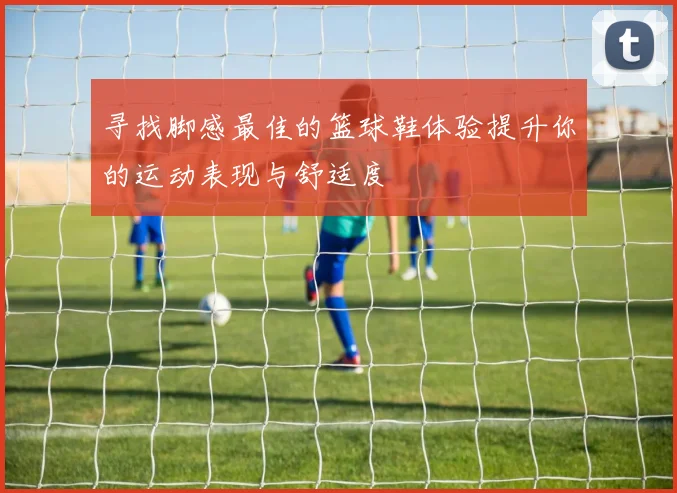 寻找脚感最佳的篮球鞋体验提升你的运动表现与舒适度